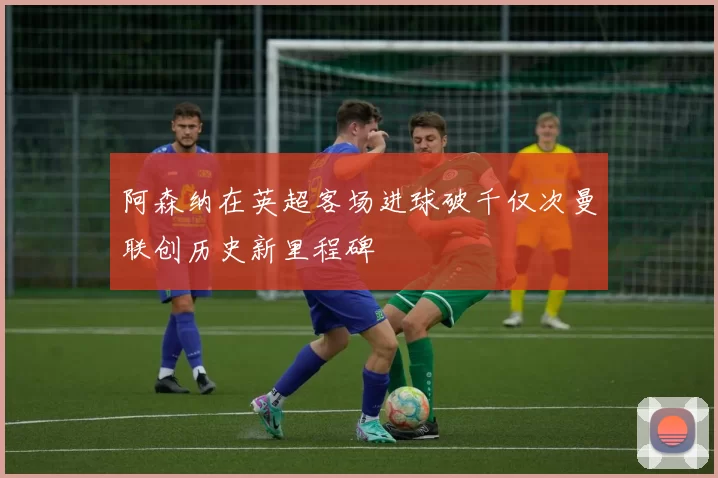 阿森纳在英超客场进球破千仅次曼联创历史新里程碑