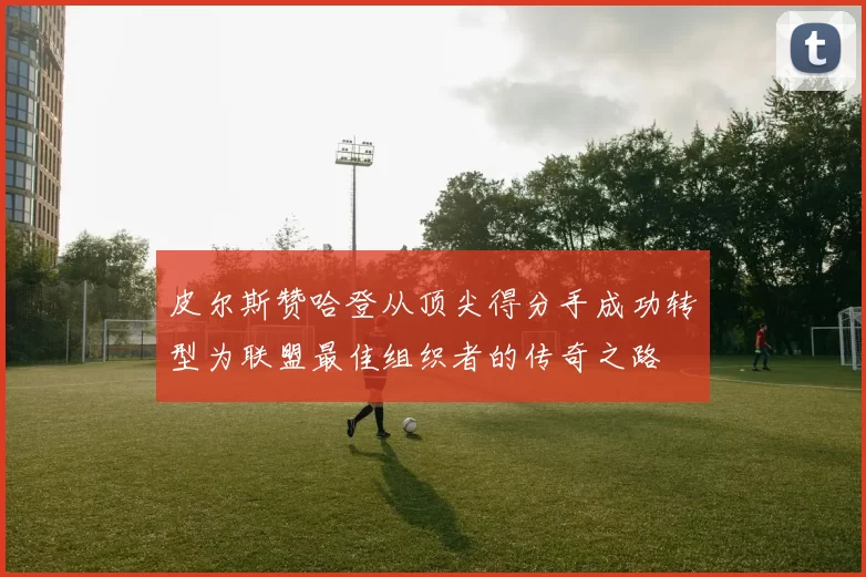 皮尔斯赞哈登从顶尖得分手成功转型为联盟最佳组织者的传奇之路
