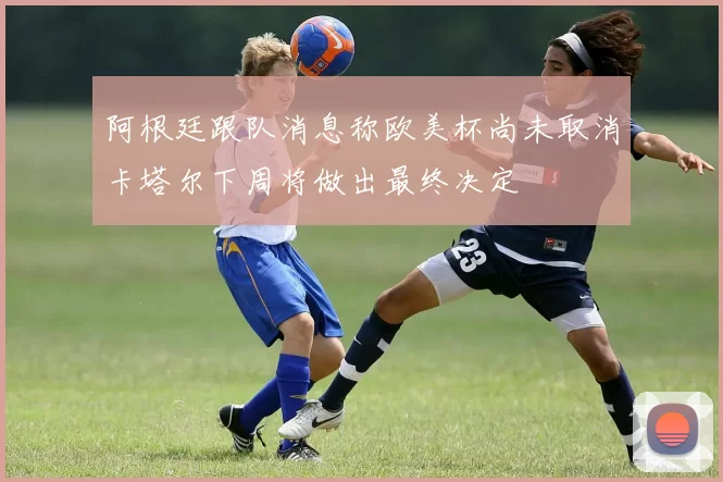 阿根廷跟队消息称欧美杯尚未取消卡塔尔下周将做出最终决定