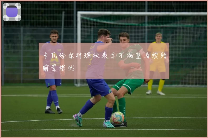 卡瓦哈尔对现状表示不满皇马续约前景堪忧