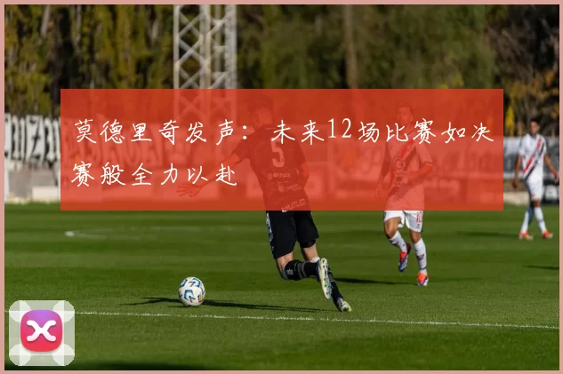 莫德里奇发声：未来12场比赛如决赛般全力以赴
