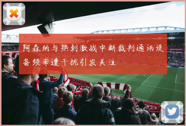阿森纳与热刺激战中断裁判通讯设备频率遭干扰引发关注