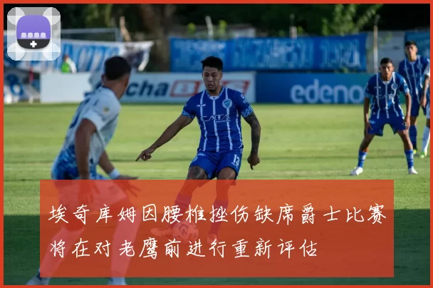 埃奇库姆因腰椎挫伤缺席爵士比赛将在对老鹰前进行重新评估