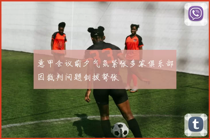 意甲会议前夕气氛紧张多家俱乐部因裁判问题剑拔弩张