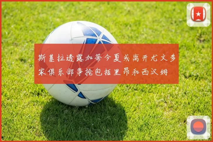 斯基拉透露加蒂今夏或离开尤文多家俱乐部争抢包括里昂和西汉姆