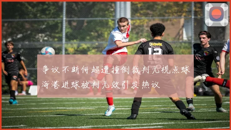 争议不断何超遭撞倒裁判无视点球海港进球被判无效引发热议
