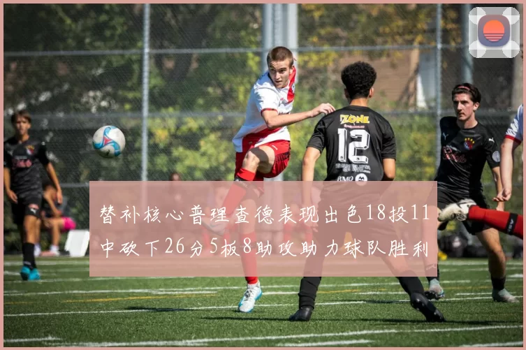 替补核心普理查德表现出色18投11中砍下26分5板8助攻助力球队胜利