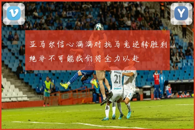 亚马尔信心满满对抗马竞逆转胜利绝非不可能我们将全力以赴