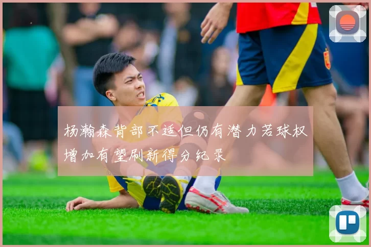 杨瀚森背部不适但仍有潜力若球权增加有望刷新得分纪录