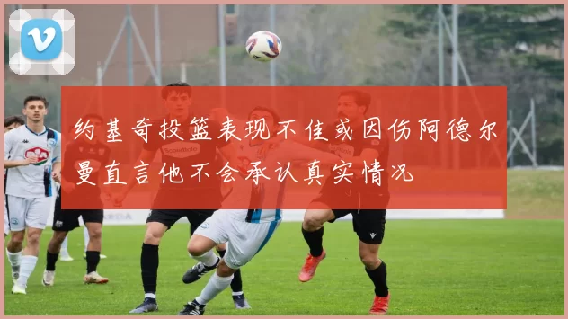 约基奇投篮表现不佳或因伤阿德尔曼直言他不会承认真实情况