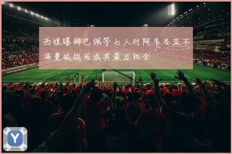 西媒曝姆巴佩等七人对阿韦洛亚不满曼城战或成其最后机会