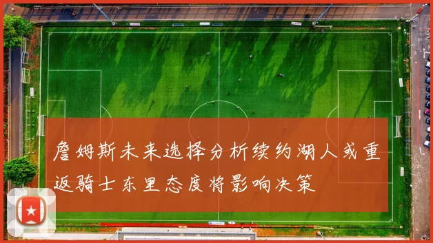 詹姆斯未来选择分析续约湖人或重返骑士东里态度将影响决策