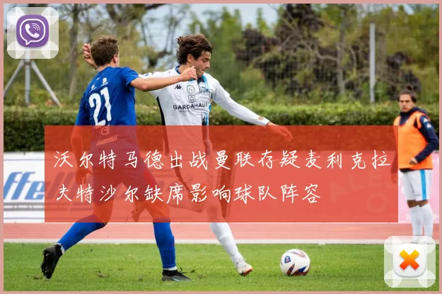 沃尔特马德出战曼联存疑麦利克拉夫特沙尔缺席影响球队阵容