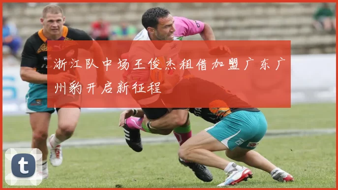 浙江队中场王俊杰租借加盟广东广州豹开启新征程