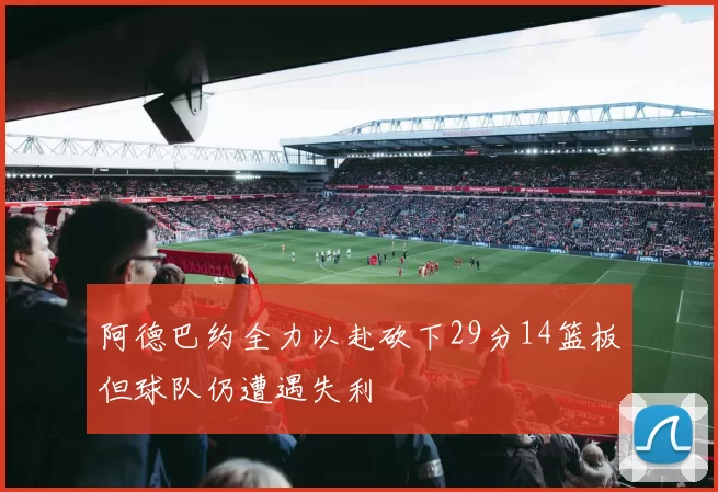 阿德巴约全力以赴砍下29分14篮板但球队仍遭遇失利
