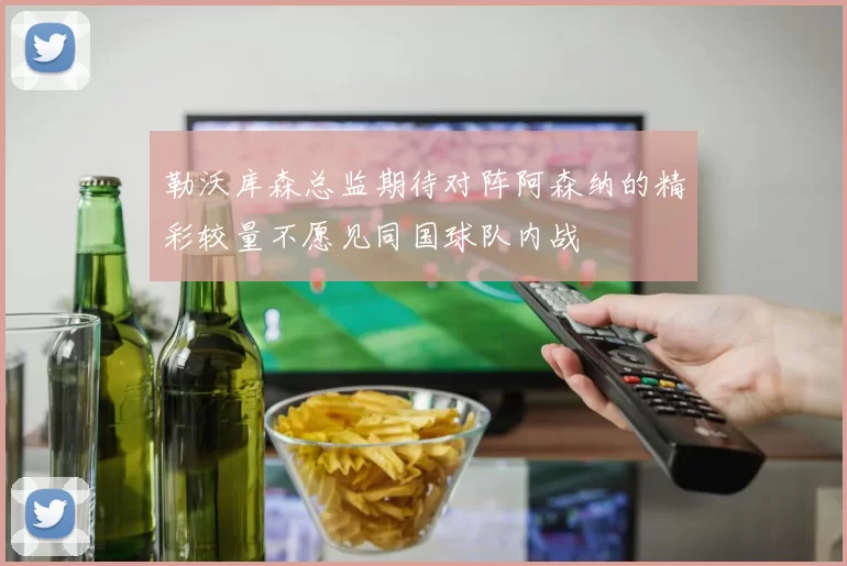 勒沃库森总监期待对阵阿森纳的精彩较量不愿见同国球队内战