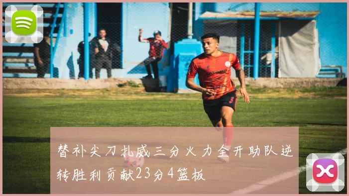 替补尖刀扎威三分火力全开助队逆转胜利贡献23分4篮板