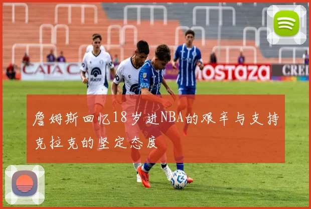 詹姆斯回忆18岁进NBA的艰辛与支持克拉克的坚定态度