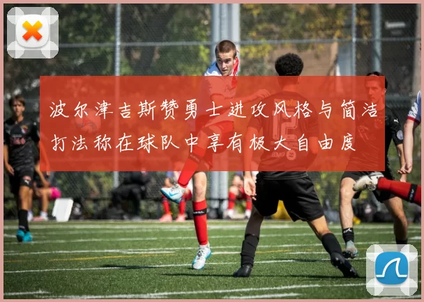 波尔津吉斯赞勇士进攻风格与简洁打法称在球队中享有极大自由度