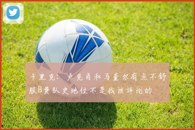 卡里克：卢克肖和马奎尔有点不舒服B费队史地位不是我该评论的