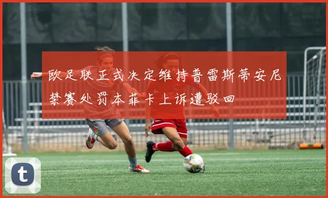 欧足联正式决定维持普雷斯蒂安尼禁赛处罚本菲卡上诉遭驳回