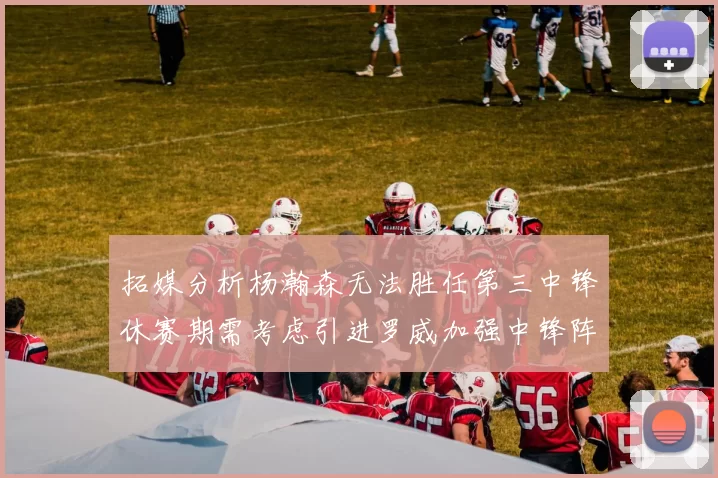 拓媒分析杨瀚森无法胜任第三中锋休赛期需考虑引进罗威加强中锋阵容