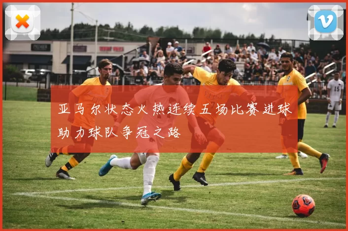 亚马尔状态火热连续五场比赛进球助力球队争冠之路