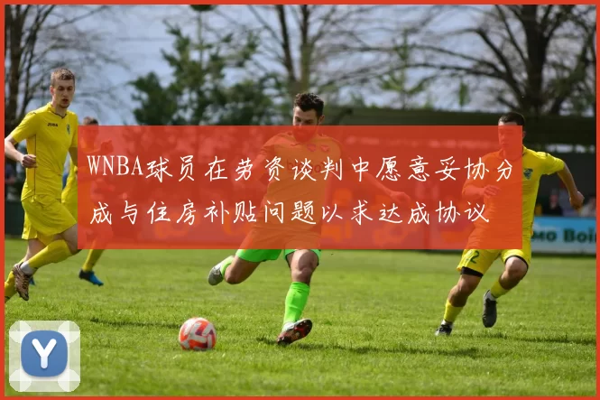 WNBA球员在劳资谈判中愿意妥协分成与住房补贴问题以求达成协议