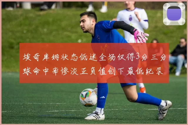 埃奇库姆状态低迷全场仅得3分三分球命中率惨淡正负值创下最低纪录