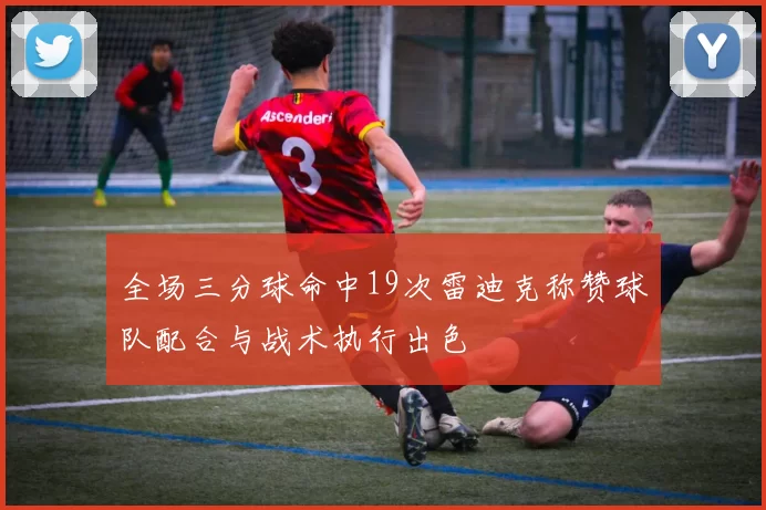 全场三分球命中19次雷迪克称赞球队配合与战术执行出色