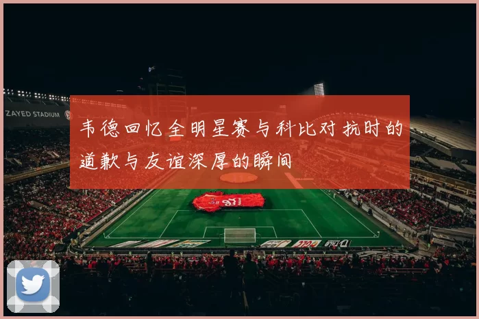 韦德回忆全明星赛与科比对抗时的道歉与友谊深厚的瞬间