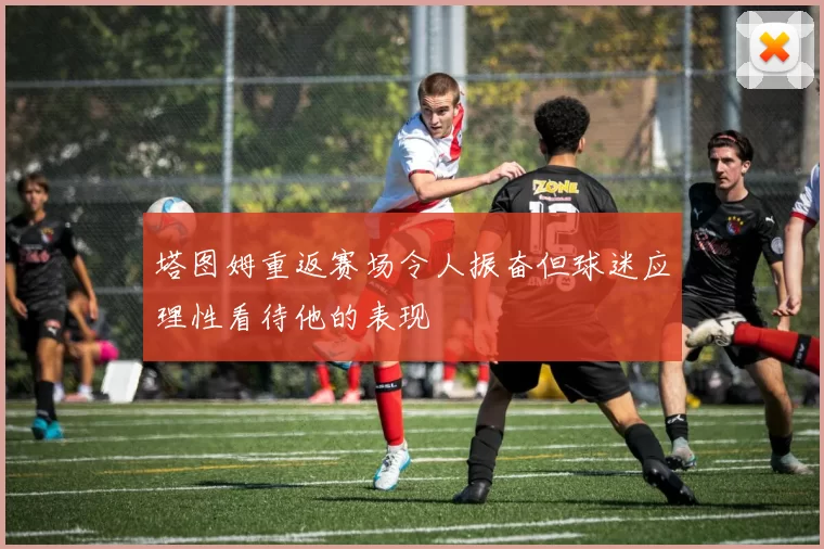 塔图姆重返赛场令人振奋但球迷应理性看待他的表现